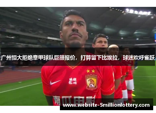 广州恒大拒绝意甲球队巨额报价，打算留下比埃拉，球迷欢呼雀跃