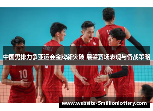 中国男排力争亚运会金牌新突破 展望赛场表现与备战策略