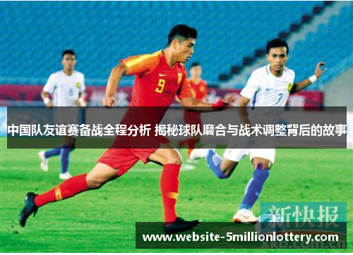 中国队友谊赛备战全程分析 揭秘球队磨合与战术调整背后的故事