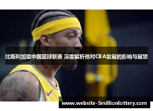 比斯利加盟中国篮球联赛 深度解析他对CBA发展的影响与展望
